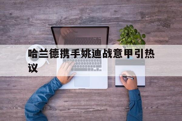 哈兰德携手姚迪战意甲引热议(朱婷姚迪组合重返意甲女排)|乐游棋牌官网